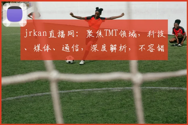 jrkan直播网：聚焦TMT领域，科技、媒体、通信，深度解析，不容错过