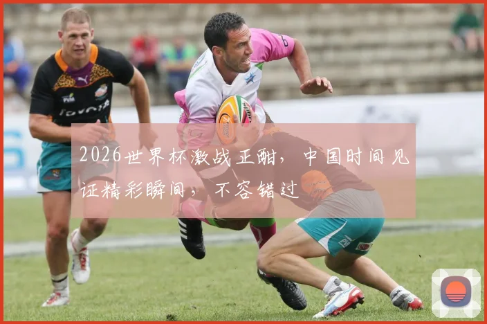 2026世界杯激战正酣，中国时间见证精彩瞬间，不容错过