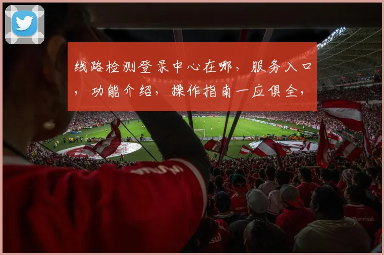 线路检测登录中心在哪，服务入口，功能介绍，操作指南一应俱全，请关注