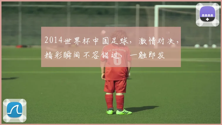 2014世界杯中国足球，激情对决，精彩瞬间不容错过，一触即发